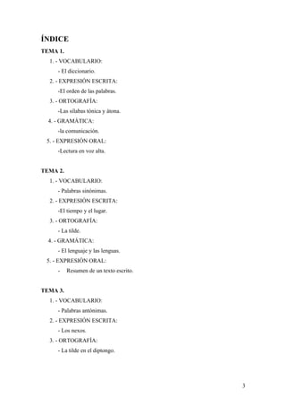 ÍNDICE
TEMA 1.
  1. - VOCABULARIO:
     - El diccionario.
  2. - EXPRESIÓN ESCRITA:
     -El orden de las palabras.
  3. - ORTOGRAFÍA:
     -Las sílabas tónica y átona.
  4. - GRAMÁTICA:
     -la comunicación.
 5. - EXPRESIÓN ORAL:
     -Lectura en voz alta.


TEMA 2.
  1. - VOCABULARIO:
     - Palabras sinónimas.
  2. - EXPRESIÓN ESCRITA:
     -El tiempo y el lugar.
  3. - ORTOGRAFÍA:
     - La tilde.
  4. - GRAMÁTICA:
     - El lenguaje y las lenguas.
 5. - EXPRESIÓN ORAL:
     -    Resumen de un texto escrito.


TEMA 3.
  1. - VOCABULARIO:
     - Palabras antónimas.
  2. - EXPRESIÓN ESCRITA:
     - Los nexos.
  3. - ORTOGRAFÍA:
     - La tilde en el diptongo.




                                         3
 