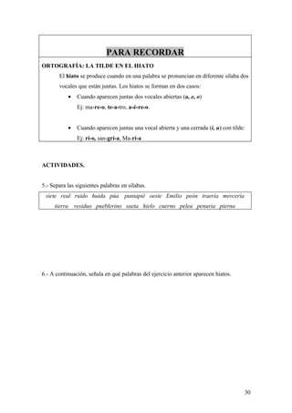 PARA RECORDAR
ORTOGRAFÍA: LA TILDE EN EL HIATO
       El hiato se produce cuando en una palabra se pronuncian en diferente sílaba dos
       vocales que están juntas. Los hiatos se forman en dos casos:
              •    Cuando aparecen juntas dos vocales abiertas (a, e, o)
                   Ej: ma-re-o, te-a-tro, a-é-re-o.


              •    Cuando aparecen juntas una vocal abierta y una cerrada (i, u) con tilde:
                   Ej: rí-o, san-grí-a, Ma-rí-a



ACTIVIDADES.


5.- Separa las siguientes palabras en sílabas.
 siete real ruido huida púa            puntapié oeste Emilio peón traería mercería
     tierra       residuo pueblerino saeta hielo cuerno pelea penuria pierna




6.- A continuación, señala en qué palabras del ejercicio anterior aparecen hiatos.




                                                                                          30
 