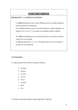 PARA RECORDAR
ORTOGRAFÍA: LA TILDE EN EL HIATO.


       Los hiatos formados por dos vocales abiertas (a, e, o) se acentúan según las
       normas generales de acentuación.
       Ej: La palabra a-é-re-o, como las vocales pertenecen a sílabas diferentes y el
       golpe de voz va en la “e”, se acentúa como cualquier palabra esdrújula.


       Si el hiato está formado por una vocal cerrada (i, u) y otra abierta, la tilde se
       coloca en la vocal cerrada.
       Ej: Ma-rí-a, para que la “i” y la “a” no formen parte de la misma sílaba, se
       acentúa la vocal cerrada (i)




ACTIVIDADES.


7.- Explica por qué llevan tilde las siguientes palabras:


           •   Campeón
           •   Sangría
           •   Cacatúa
           •   Océano
           •   Ahínco
           •   Coágulo
           •   Búho
           •   Frío




8.- Divide las siguientes palabras según tengan hiato o diptongo.


                                                                                           31
 
