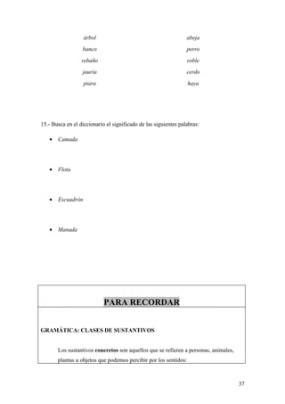 árbol                                         abeja
                  banco                                          perro
                  rebaño                                          roble
                  jauría                                         cerdo
                   piara                                          haya




15.- Busca en el diccionario el significado de las siguientes palabras:

   •   Camada




   •   Flota




   •   Escuadrón




   •   Manada




                            PARA RECORDAR


GRAMÁTICA: CLASES DE SUSTANTIVOS


       Los sustantivos concretos son aquellos que se refieren a personas, animales,
       plantas u objetos que podemos percibir por los sentidos:



                                                                                      37
 