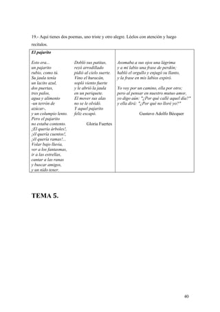 19.- Aquí tienes dos poemas, uno triste y otro alegre. Léelos con atención y luego
recítalos.
El pajarito

Esto era...             Dobló sus patitas,       Asomaba a sus ojos una lágrima
un pajarito             rezó arrodillado         y a mi labio una frase de perdón;
rubio, como tú.         pidió al cielo suerte.   habló el orgullo y enjugó su llanto,
Su jaula tenía          Vino el huracán,         y la frase en mis labios expiró.
un lacito azul,         sopló viento fuerte
dos puertas,            y le abrió la jaula      Yo voy por un camino, ella por otro;
tres palos,             en un periquete.         pero al pensar en nuestro mutuo amor,
agua y alimento         El mover sus alas        yo digo aún: "¿Por qué callé aquel día?"
-un terrón de           no se le olvidó.         y ella dirá: "¿Por qué no lloré yo?"
azúcar-,                Y aquel pajarito
y un columpio lento.    feliz escapó.                        Gustavo Adolfo Bécquer
Pero el pajarito
no estaba contento.            Gloria Fuertes
¡El quería árboles!,
¡él quería cuentos!,
¡él quería ramas!...
Volar bajo lluvia,
ver a los fantasmas,
ir a las estrellas,
cantar a las ranas
y buscar amigos,
y un nido tener.




TEMA 5.




                                                                                        40
 