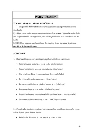 PARA RECORDAR

VOCABULARIO: PALABRAS HOMÓFONAS
         Las palabras homófonas son aquellas que suenan igual pero tienen distinto
significado.
Ej: Adoro entrar en los museos y contemplar las obras de arte / Mi madre me ha dicho
que si apruebo todas las asignaturas, este verano podré estar en la calle hasta que me
harte.
RECUERDA: para que sean homófonas, dos palabras tienen que sonar igual pero
escribirse de forma diferente.


ACTVIDADES.

1.- Elige la palabra que corresponda para que la oración tenga significado:

   •     Si no te llegas a quitar te … con el coche (arrollo/arroyo)

   •     Todos vosotros sois un … de sinvergüenzas (atajo/hatajo)

   •     Qué peludo es. Tiene el cuerpo cubierto de … (vello/bello)

   •     En el incendio perdió todos sus … (vienes/bienes)

   •     La maestra pidió silencio y todo el mundo se … (calló/cayó)

   •     Buscamos sin parar, pero no lo … (hallamo/hayamos)

   •     Cuando las fotos no eran digitales había que llevarlas a … (revelar/rebelar)

   •     Se me estropeó el ordenador y ya no … los CD (grava/grava)




2.- Completa las siguientes oraciones con estas palabras homófonas: tuvo, tubo; rayar,
rallar; hojear, ojear; hierva, hierba.

   •     Fui a lo alto del monte a … un poco si se veía a lo lejos.



                                                                                        41
 