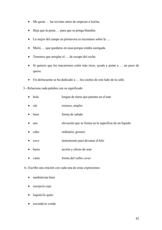 •   Me gusta … las revistas antes de empezar a leerlas.

   •   Deja que la pasta … para que se ponga blandita.

   •   Lo mejor del campo en primavera es recostarse sobre la …

   •   María … que quedarse en casa porque estaba castigada.

   •   Tenemos que arreglar el … de escape del coche.

   •   Si quieres que los macarrones estén más ricos, ayuda y ponte a … un poco de
       queso.

   •   Un delincuente se ha dedicado a … los coches de este lado de la calle.

3.- Relaciona cada palabra con su significado

   •   hola                  lengua de tierra que penetra en el mar

   •   ola                   extenso, amplio

   •   huso                  forma de saludo

   •   uso                   elevación que se forma en la superficie de un líquido

   •   cabo                  ordinario, grosero

   •   cavo                  instrumento para devanar el hilo

   •   basto                 acción y efecto de usar

   •   vasto                 forma del verbo cavar

4.- Escribe una oración con cada una de estas expresiones:

   •   también/tan bien

   •   escoja/es coja

   •   loquito/lo quito

   •   esconde/es conde



                                                                                     42
 
