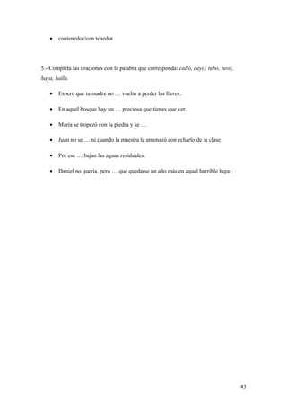 •   contenedor/con tenedor




5.- Completa las oraciones con la palabra que corresponda: calló, cayó; tubo, tuvo;
haya, halla.

   •   Espero que tu madre no … vuelto a perder las llaves.

   •   En aquel bosque hay un … preciosa que tienes que ver.

   •   María se tropezó con la piedra y se …

   •   Juan no se … ni cuando la maestra le amenazó con echarlo de la clase.

   •   Por ese … bajan las aguas residuales.

   •   Daniel no quería, pero … que quedarse un año más en aquel horrible lugar.




                                                                                      43
 