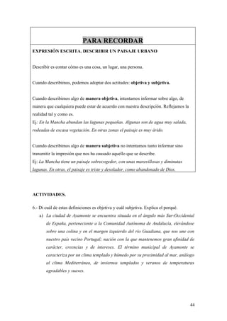 PARA RECORDAR
EXPRESIÓN ESCRITA. DESCRIBIR UN PAISAJE URBANO


Describir es contar cómo es una cosa, un lugar, una persona.


Cuando describimos, podemos adoptar dos actitudes: objetiva y subjetiva.


Cuando describimos algo de manera objetiva, intentamos informar sobre algo, de
manera que cualquiera puede estar de acuerdo con nuestra descripción. Reflejamos la
realidad tal y como es.
Ej: En la Mancha abundan las lagunas pequeñas. Algunas son de agua muy salada,
rodeadas de escasa vegetación. En otras zonas el paisaje es muy árido.


Cuando describimos algo de manera subjetiva no intentamos tanto informar sino
transmitir la impresión que nos ha causado aquello que se describe.
Ej: La Mancha tiene un paisaje sobrecogedor, con unas maravillosas y diminutas
lagunas. En otras, el paisaje es triste y desolador, como abandonado de Dios.




ACTIVIDADES.

6.- Di cuál de estas definiciones es objetiva y cuál subjetiva. Explica el porqué.
   a) La ciudad de Ayamonte se encuentra situada en el ángulo más Sur-Occidental
       de España, perteneciente a la Comunidad Autónoma de Andalucía, elevándose
       sobre una colina y en el margen izquierdo del río Guadiana, que nos une con
       nuestro país vecino Portugal; nación con la que mantenemos gran afinidad de
       carácter, creencias y de intereses. El término municipal de Ayamonte se
       caracteriza por un clima templado y húmedo por su proximidad al mar, análogo
       al clima Mediterráneo, de inviernos templados y veranos de temperaturas
       agradables y suaves.




                                                                                      44
 