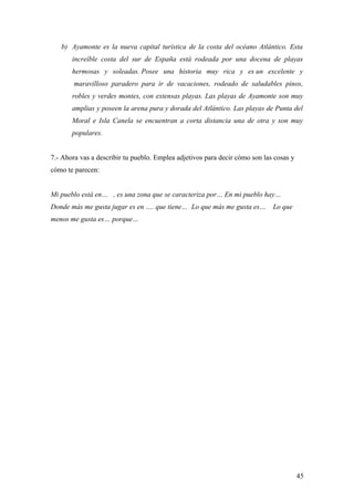 b) Ayamonte es la nueva capital turística de la costa del océano Atlántico. Esta
       increíble costa del sur de España está rodeada por una docena de playas
       hermosas y soleadas. Posee una historia muy rica y es un excelente y
        maravilloso paradero para ir de vacaciones, rodeado de saludables pinos,
       robles y verdes montes, con extensas playas. Las playas de Ayamonte son muy
       amplias y poseen la arena pura y dorada del Atlántico. Las playas de Punta del
       Moral e Isla Canela se encuentran a corta distancia una de otra y son muy
       populares.


7.- Ahora vas a describir tu pueblo. Emplea adjetivos para decir cómo son las cosas y
cómo te parecen:


Mi pueblo está en… , es una zona que se caracteriza por… En mi pueblo hay…
Donde más me gusta jugar es en …. que tiene… Lo que más me gusta es…         Lo que
menos me gusta es… porque…




                                                                                        45
 