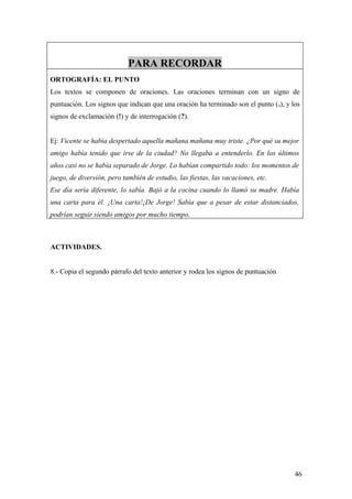PARA RECORDAR
ORTOGRAFÍA: EL PUNTO
Los textos se componen de oraciones. Las oraciones terminan con un signo de
puntuación. Los signos que indican que una oración ha terminado son el punto (.), y los
signos de exclamación (!) y de interrogación (?).


Ej: Vicente se había despertado aquella mañana mañana muy triste. ¿Por qué su mejor
amigo había tenido que irse de la ciudad? No llegaba a entenderlo. En los últimos
años casi no se había separado de Jorge. Lo habían compartido todo: los momentos de
juego, de diversión, pero también de estudio, las fiestas, las vacaciones, etc.
Ese día sería diferente, lo sabía. Bajó a la cocina cuando lo llamó su madre. Había
una carta para él. ¡Una carta!¡De Jorge! Sabía que a pesar de estar distanciados,
podrían seguir siendo amigos por mucho tiempo.



ACTIVIDADES.


8.- Copia el segundo párrafo del texto anterior y rodea los signos de puntuación




                                                                                     46
 