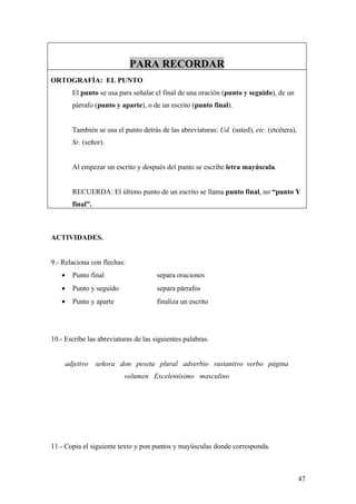 PARA RECORDAR
ORTOGRAFÍA: EL PUNTO
       El punto se usa para señalar el final de una oración (punto y seguido), de un
       párrafo (punto y aparte), o de un escrito (punto final).


       También se usa el punto detrás de las abreviaturas: Ud. (usted), etc. (etcétera),
       Sr. (señor).


       Al empezar un escrito y después del punto se escribe letra mayúscula.


       RECUERDA: El último punto de un escrito se llama punto final, no “punto Y
       final”.



ACTIVIDADES.


9.- Relaciona con flechas:
   •   Punto final                    separa oraciones
   •   Punto y seguido                separa párrafos
   •   Punto y aparte                 finaliza un escrito




10.- Escribe las abreviaturas de las siguientes palabras.


     adjetivo    señora don peseta plural adverbio sustantivo verbo página
                          volumen Excelentísimo masculino




11.- Copia el siguiente texto y pon puntos y mayúsculas donde corresponda.



                                                                                           47
 