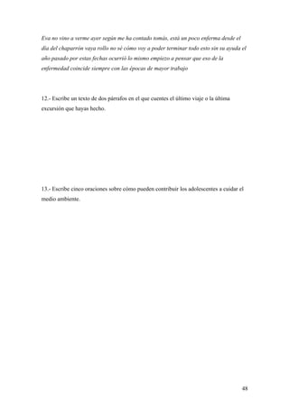 Eva no vino a verme ayer según me ha contado tomás, está un poco enferma desde el
día del chaparrón vaya rollo no sé cómo voy a poder terminar todo esto sin su ayuda el
año pasado por estas fechas ocurrió lo mismo empiezo a pensar que eso de la
enfermedad coincide siempre con las épocas de mayor trabajo




12.- Escribe un texto de dos párrafos en el que cuentes el último viaje o la última
excursión que hayas hecho.




13.- Escribe cinco oraciones sobre cómo pueden contribuir los adolescentes a cuidar el
medio ambiente.




                                                                                      48
 
