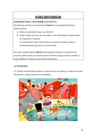 PARA RECORDAR
EXPRESIÓN ORAL: DESCRIBIR UNA ESCENA
Recuerda que para hacer una descripción objetiva (cuya principal intención es
informar) debes:
   a) observar atentamente lo que vas a describir
   b) elegir el orden en el que vas a describirlo, si de arriba abajo, de dentro afuera,
       de lo pequeño a lo grande.
       Lo fundamental es que la descripción no se haga de cualquier manera y
       desordenadamente, para que no se olvide nada.


Para hacer una descripción subjetiva (cuya principal intención es transmitir una
emoción), debes pensar qué emoción quieres transmitir (alegría, tristeza, asombro) y
luego establecer el orden en el que harás la descripción.


ACTIVIDADES.

21.- Prepara una descripción objetiva y subjetiva de lo que aparece en cada una de estas
ilustraciones y luego exponla a tus compañeros.




                                                                                           54
 