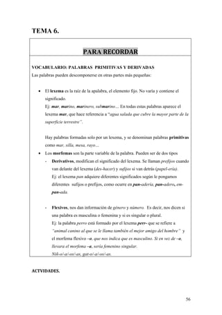 TEMA 6.


                             PARA RECORDAR

VOCABULARIO: PALABRAS PRIMITIVAS Y DERIVADAS
Las palabras pueden descomponerse en otras partes más pequeñas:


   •   El lexema es la raíz de la apalabra, el elemento fijo. No varía y contiene el
       significado.
       Ej: mar, marino, marinero, submarino… En todas estas palabras aparece el
       lexema mar, que hace referencia a “agua salada que cubre la mayor parte de la
       superficie terrestre”.


       Hay palabras formadas solo por un lexema, y se denominan palabras primitivas
       como mar, silla, mesa, rayo…
   •   Los morfemas son la parte variable de la palabra. Pueden ser de dos tipos
       -   Derivativos, modifican el significado del lexema. Se llaman prefijos cuando
           van delante del lexema (des-hacer) y sufijos si van detrás (papel-ería).
           Ej: el lexema pan adquiere diferentes significados según le pongamos
           diferentes sufijos o prefijos, como ocurre en pan-adería, pan-adero, em-
           pan-ada.


       -   Flexivos, nos dan información de género y número. Es decir, nos dicen si
           una palabra es masculina o femenina y si es singular o plural.
           Ej: la palabra perro está formado por el lexema perr- que se refiere a
           “animal canino al que se le llama también el mejor amigo del hombre” y
           el morfema flexivo –o, que nos indica que es masculino. Si en vez de –o,
           llevara el morfema –a, sería femenino singular.
           Niñ-o/-a/-os/-as, gat-o/-a/-os/-as.


ACTVIDADES.




                                                                                       56
 
