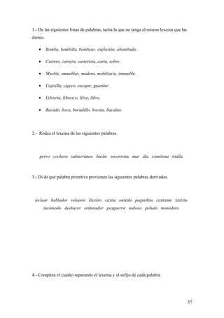 1.- De las siguientes listas de palabras, tacha la que no tenga el mismo lexema que las
demás.

   •     Bomba, bombilla, bombear, explosión, abombado.

   •     Cartero, cartera, carterista, carta, sobre.

   •     Mueble, amueblar, madera, mobiliario, inmueble.

   •     Cajetilla, cajero, encajar, guardar.

   •     Librería, libresco, libre, libro.

   •     Bocado, boca, bocadillo, bocata, bacalao.




2.- Rodea el lexema de las siguientes palabras.




    perro cochero subterráneo bache socorrista mar día comilona toalla



3.- Di de qué palabra primitiva provienen las siguientes palabras derivadas.




 teclear hablador relojero llavero casita enredo pequeñito cantante taxista
       incómodo deshacer ordenador posguerra nuboso peludo monedero




4.- Completa el cuadro separando el lexema y el sufijo de cada palabra.




                                                                                          57
 