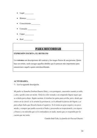 •   Legal _________

   •   Rítmico _________

   •   Conocimiento _________

   •   Consuelo _________

   •   Capaz _________

   •   Real _________




                            PARA RECORDAR
EXPRESIÓN ESCRITA. EL RETRATO


Los retratos son descripciones del carácter y los rasgos físicos de una persona. Quien
hace un retrato, suele escoger aquellos detalles que le parecen más importantes para
caracterizar a aquél a quien está describiendo.




ACTIVIDADES.
7.- Lee la siguiente descripción.


Mi padre se llamaba Esteban Duarte Diniz, y era portugués, cuarentón cuando yo niño,
y alto y gordo como un monte. Tenía la color tostada y un estupendo bigote negro que
se echaba para abajo. Según cuentan, le tiraban las guías para arriba, pero, desde que
estuvo en la cárcel, se le arruinó la prestancia, se le ablandó la fuerza del bigote y ya
para abajo hubo que llevarlo hasta el sepulcro. Yo le tenía un gran respeto y no poco
miedo, y siempre que podía escurría el bulto y procuraba no tropezármelo; era áspero
y brusco y no toleraba que se le contradijese en nada, manía que yo respetaba por la
cuenta que me tenía.
                                        Camilo José Cela, La familia de Pascual Duarte.




                                                                                            59
 