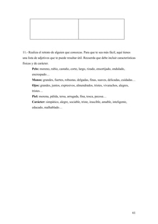 11.- Realiza el retrato de alguien que conozcas. Para que te sea más fácil, aquí tienes
una lista de adjetivos que te puede resultar útil. Recuerda que debe incluir características
físicas y de carácter.
       Pelo: moreno, rubio, castaño, corto, largo, rizado, ensortijado, ondulado,
       encrespado…
       Manos: grandes, fuertes, robustas, delgadas, finas, suaves, delicadas, cuidadas…
       Ojos: grandes, juntos, expresivos, almendrados, tristes, vivarachos, alegres,
       tristes…
       Piel: morena, pálida, tersa, arrugada, fina, tosca, pecosa…
       Carácter: simpático, alegre, sociable, triste, irascible, amable, inteligente,
       educado, malhablado…




                                                                                          61
 