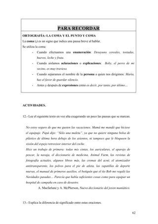 PARA RECORDAR
ORTOGRAFÍA: LA COMA Y EL PUNTO Y COMA
La coma (,) es un signo que indica una pausa breve al hablar.
Se utiliza la coma:
       -   Cuando efectuamos una enumeración: Desayuno cereales, tostadas,
           huevos, leche y fruta.
       -   Cuando aislamos aclaraciones o explicaciones:           Boby, el perro de mi
           vecino, es muy travieso.
       -   Cuando separamos el nombre de la persona a quien nos dirigimos: María,
           haz el favor de guardar silencio.
       -   Antes y después de expresiones como es decir, por tanto, por último…




ACTIVIDADES.


12.- Lee el siguiente texto en voz alta exagerando un poco las pausas que se marcan.


  No estoy seguro de que me gusten las vacaciones. Mamá me mandó que hiciese
  el equipaje. Papá dijo: “Sólo una maleta”, ya que no quiere ninguna bolsa de
  plástico de última hora debajo de los asientos, ni tampoco que le bloqueen la
  visión del espejo retrovisor interior del coche.
  Hice un trabajo de primera: todas mis cintas, los auriculares, el aparejo de
  pescar, la navaja, el diccionario de medicina, Animal Farm, las revistas de
  fotografía actuales, algunos libros más, las cremas del acné, el atomizador
  antitransparente, los polvos para el pie de atleta, las zapatillas de deporte
  nuevas, el manual de primeros auxilios, el botiquín que el tío Bob me regaló las
  Navidades pasadas… Parecía que había suficientes cosas como para equipar un
  hospital de campaña en caso de desastre.
            A. Macfarlane y A. McPherson, Nuevo diccionario del joven maniático.



13.- Explica la diferencia de significado entre estas oraciones.


                                                                                       62
 