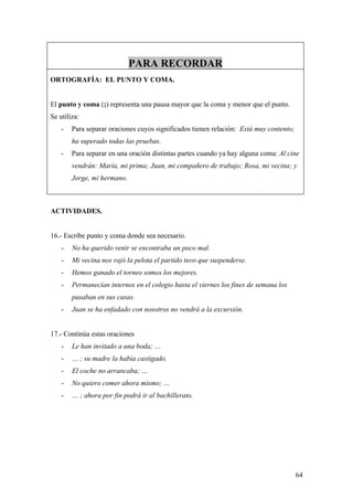 PARA RECORDAR
ORTOGRAFÍA: EL PUNTO Y COMA.


El punto y coma (;) representa una pausa mayor que la coma y menor que el punto.
Se utiliza:
    -   Para separar oraciones cuyos significados tienen relación: Está muy contento;
        ha superado todas las pruebas.
    -   Para separar en una oración distintas partes cuando ya hay alguna coma: Al cine
        vendrán: María, mi prima; Juan, mi compañero de trabajo; Rosa, mi vecina; y
        Jorge, mi hermano.



ACTIVIDADES.


16.- Escribe punto y coma donde sea necesario.
    -   No ha querido venir se encontraba un poco mal.
    -   Mi vecina nos rajó la pelota el partido tuvo que suspenderse.
    -   Hemos ganado el torneo somos los mejores.
    -   Permanecían internos en el colegio hasta el viernes los fines de semana los
        pasaban en sus casas.
    -   Juan se ha enfadado con nosotros no vendrá a la excursión.


17.- Continúa estas oraciones
    -   Le han invitado a una boda; …
    -   … ; su madre la había castigado.
    -   El coche no arrancaba; …
    -   No quiero comer ahora mismo; …
    -   … ; ahora por fin podrá ir al bachillerato.




                                                                                        64
 