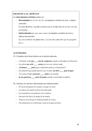 GRAMÁTICA: EL ARTÍCULO
Los determinantes artículos pueden ser:
   -   Determinados (el, la, los, las, lo). Acompañan a nombres de seres u objetos
       conocidos.
       Ej: dame la pelota, coge los caramelos que te di, las niñas de tu clase son muy
       presumidas…
   -   Indeterminados (un, una, unos, unas). Acompañan a nombres de seres u
       objetos desconocidos.
       Ej: esto lo habrán roto unos niños, vi el otro día a un señor que me preguntó
       por ti…




ACTIVIDADES.
19.- Completa estas frases hechas con el artículo adecuado.

   -   A Esteban se le cayó ___ cara de vergüenza cuando se disculpó a la directora.
   -   La señora nos echó ____ cartas pero no nos creímos nada.
   -   ¿Echamos ____ pulso para comprobar quién es el más fuerte?
   -   Les demostré que podía hacerlo, por lo tanto, me llevé ____ gato al agua.
   -    La vecina siempre pone por ____ nubes a su marido.
   -   Se nos pusieron ____ pelos de punta cuando se derrumbó el edificio.


20.- Sustituye los artículos determinados por indeterminados.
   -   El vecino del quinto ha venido a recoger la carta.
   -   La señora nos indicó la dirección adecuada.
   -   Los montañeros ascendieron a las cumbres.
   -   Encontró las llaves la amiga de mi madre.
   -   Trajo la cacerola que le había prestado la vecina.
   -   Nos alojaremos en el hotel que venía en la guía turística.




                                                                                         66
 