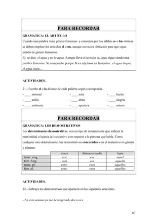 PARA RECORDAR
GRAMÁTICA: EL ARTÍCULO
Cuando una palabra tiene género femenino y comienza por las sílabas a- o ha- tónicas
se deben emplear los artículos el o un, aunque eso no es obstáculo para que sigan
siendo de género femenino.
Ej: se dice el agua y no la agua. Aunque lleve el artículo el, agua sigue siendo una
palabra femenina. Se comprueba porque lleva adjetivos en femenino: el agua limpia,
el agua clara…


ACTIVIDADES.

21.- Escribe el o la delante de cada palabra según corresponda.
- ____ amistad                        - ____ aula                 - ____ hacha
- ____ anillo                         - ____ alma                 - ____ alegría
- ____ ambiente                       - ____ apertura             - ____ antena



                           PARA RECORDAR
GRAMÁTICA: LOS DEMOSTRATIVOS
Los determinantes demostrativos son un tipo de determinante que indican la
proximidad o lejanía del sustantivo con respecto a la persona que habla. Como
cualquier otro determinante, los demostrativos concuerdan con el sustantivo en género
y número.
                              cerca            distancia media            lejos
 masc. sing.                   este                   ese                aquel
 fem. Sing.                   esta                   esa                aquella
 masc. pl.                    estos                  esos               aquellos
 fem. pl.                     estas                  esas               aquellas



ACTIVIDADES.

22.- Subraya los demostrativos que aparecen en las siguientes oraciones.


- En esta semana ya me he tropezado dos veces.



                                                                                       67
 