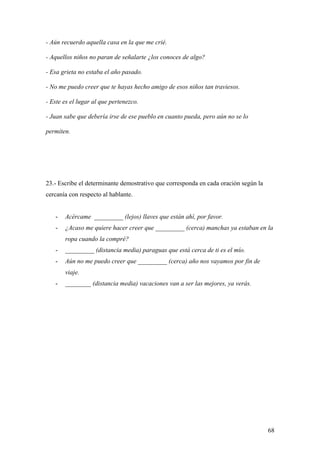 - Aún recuerdo aquella casa en la que me crié.

- Aquellos niños no paran de señalarte ¿los conoces de algo?

- Esa grieta no estaba el año pasado.

- No me puedo creer que te hayas hecho amigo de esos niños tan traviesos.

- Este es el lugar al que pertenezco.

- Juan sabe que debería irse de ese pueblo en cuanto pueda, pero aún no se lo

permiten.




23.- Escribe el determinante demostrativo que corresponda en cada oración según la
cercanía con respecto al hablante.


   -   Acércame _________ (lejos) llaves que están ahí, por favor.
   -   ¿Acaso me quiere hacer creer que _________ (cerca) manchas ya estaban en la
       ropa cuando la compré?
   -   _________ (distancia media) paraguas que está cerca de ti es el mío.
   -   Aún no me puedo creer que _________ (cerca) año nos vayamos por fin de
       viaje.
   -   ________ (distancia media) vacaciones van a ser las mejores, ya verás.




                                                                                     68
 