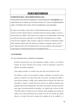PARA RECORDAR
EXPRESIÓN ORAL: DESCRIBIR PERSONAJES
Cuando leemos una narración imaginamos a los personajes por la descripción de sus
rasgos físicos, de su carácter, por su forma de actuar, etc. Y por eso, después podemos
contar a los demás cómo vemos, cómo nos imaginamos a esos personajes.


Ej: Hace un mes llegó a clase Laura. La buena fortuna quiso que el profesor la
sentara a mi lado. Desde entonces, nos hemos hecho muy buenas amigas. A Laura le
encanta lisarse el cabello, rubio como el oro, y juega con él cuando habla. Como tiene
un cuello de cisne, parece que todo lo vea. Toda ella es alargada, por eso camina
como una torre elegante. Laura es fuerte y segura de sí misma. Lo demuestra cuando
habla, también cuando calla. Sus silencios son limpios, sosegados, claros como la
luna. Podría Escribir sobre ella muchas más cosas, pero prefiero conocerla mejor. Y
es que Laura es un libro que todavía no he terminado de leer.


ACTIVIDADES.

24.- Lee el siguiente texto y responde a las preguntas.

     Es fácil reconocerla por sus ojos chispeantes, limpios y puros, y esa melena
     leonina. Su rostro recuerda al de un león, si bien su expresión es mezcla de
     dulzura, serenidad y templanza.

     Viste ropajes sencillos: un vestido corto, que cubre con la piel de un león.

     Su calzado es como el de un guerrero romano: sandalias con suela de cuero
     sujetas a la pierna con cintas Tiene alas en los pies, cual Mercurio alado, y
     unas piernas robustas y sólidas, para caminar firme su destino. Sus brazos son
     musculosos y fuertes, y puede observarse que de sus muñecas emergen unas
     pequeñas alas de luz transparentes. Sus manos son grandes, hermosas y fuertes
     para coger con determinación los desafíos y los regalos que le ofrece la vida.
     Ariel lleva sobre la cabeza un casco en forma cónica alargada, que protege su
     cráneo. En la parte frontal del casco puede verse un ojo enorme que vigila,
     observa y ve todo. El ojo de la verdad, de la valentía de ver la realidad. […]


                                                                                      69
 
