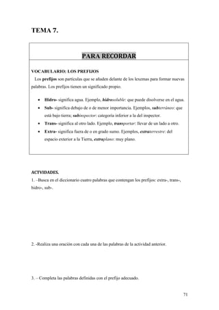 TEMA 7.


                             PARA RECORDAR

VOCABULARIO: LOS PREFIJOS
 Los prefijos son partículas que se añaden delante de los lexemas para formar nuevas
palabras. Los prefijos tienen un significado propio.

   •   Hidro- significa agua. Ejemplo, hidrosoluble: que puede disolverse en el agua.
   •   Sub- significa debajo de o de menor importancia. Ejemplos, subterráneo: que
       está bajo tierra; subinspector: categoría inferior a la del inspector.
   •   Trans- significa al otro lado. Ejemplo, transportar: llevar de un lado a otro.
   •   Extra- significa fuera de o en grado sumo. Ejemplos, extraterrestre: del
       espacio exterior a la Tierra, extraplano: muy plano.




ACTVIDADES.
1. –Busca en el diccionario cuatro palabras que contengan los prefijos: extra-, trans-,
hidro-, sub-.




2. -Realiza una oración con cada una de las palabras de la actividad anterior.




3. – Completa las palabras definidas con el prefijo adecuado.


                                                                                          71
 