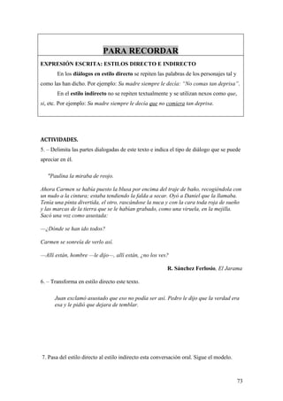 PARA RECORDAR
EXPRESIÓN ESCRITA: ESTILOS DIRECTO E INDIRECTO
       En los diálogos en estilo directo se repiten las palabras de los personajes tal y
como las han dicho. Por ejemplo: Su madre siempre le decía: “No comas tan deprisa”.
       En el estilo indirecto no se repiten textualmente y se utilizan nexos como que,
si, etc. Por ejemplo: Su madre siempre le decía que no comiera tan deprisa.




ACTIVIDADES.
5. – Delimita las partes dialogadas de este texto e indica el tipo de diálogo que se puede
apreciar en él.

   "Paulina la miraba de reojo.

Ahora Carmen se había puesto la blusa por encima del traje de baño, recogiéndola con
un nudo a la cintura; estaba tendiendo la falda a secar. Oyó a Daniel que la llamaba.
Tenía una pinta divertida, el otro, rascándose la nuca y con la cara toda roja de sueño
y las marcas de la tierra que se le habían grabado, como una viruela, en la mejilla.
Sacó una voz como asustada:

—¿Dónde se han ido todos?

Carmen se sonreía de verlo así.

—Allí están, hombre —le dijo—, allí están, ¿no los ves?

                                                         R. Sánchez Ferlosio, El Jarama

6. – Transforma en estilo directo este texto.

      Juan exclamó asustado que eso no podía ser así. Pedro le dijo que la verdad era
      esa y le pidió que dejara de temblar.




7. Pasa del estilo directo al estilo indirecto esta conversación oral. Sigue el modelo.



                                                                                           73
 