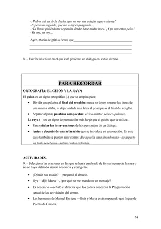 -¡Pedro, sal ya de la ducha, que no me vas a dejar agua caliente!
       -Espera un segundo, que me estoy enjuagando…
       -¡Ya llevas pidiéndome segundos desde hace media hora! ¡Y yo con estos pelos!
       -Ya voy, ya voy…

        Ayer, Marisa le gritó a Pedro que____________________________________
       _______________________________________________________________
       _______________________________________________________________
       _______________________________________________________________

8. – Escribe un chiste en el que esté presente un diálogo en estilo directo.




                              PARA RECORDAR
ORTOGRAFÍA: EL GUIÓN Y LA RAYA
El guión es un signo ortográfico (-) que se emplea para:
   •     Dividir una palabra al final del renglón: nunca se deben separar las letras de
         una misma sílaba, ni dejar aislada una letra al principio o al final del renglón.
   •     Separar algunas palabras compuestas: cívico-militar, teórico-práctico.
   La raya (--) es un signo de puntuación más largo que el guión, que se utiliza:
   •     Para señalar las intervenciones de los personajes de un diálogo.
   •     Antes y después de una aclaración que se introduce en una oración. En este
         caso también se pueden usar comas: De aquella casa abandonada—de aspecto
         un tanto tenebroso—salían ruidos extraños.



ACTIVIDADES.
9. – Selecciona las oraciones en las que se haya empleado de forma incorrecta la raya o
no se haya utilizado siendo necesaria y corrígelas.

   •     ¿Dónde has estado?— preguntó el abuelo.
   •     Oye —dijo Marta—, ¿por qué no me mandaste un mensaje?
   •     Es necesario —señaló el director que los padres conozcan la Programación
         Anual de las actividades del centro.
   •     Las hermanas de Manuel Enrique —Inés y Marta están esperando que llegue de
         Puebla de Cazalla.



                                                                                             74
 