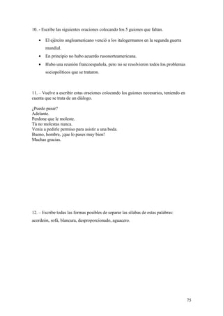 10. - Escribe las siguientes oraciones colocando los 5 guiones que faltan.

   •   El ejército angloamericano venció a los italogermanos en la segunda guerra
       mundial.
   •   En principio no hubo acuerdo rusonorteamericana.
   •   Hubo una reunión francoespañola, pero no se resolvieron todos los problemas
       sociopolíticos que se trataron.



11. – Vuelve a escribir estas oraciones colocando los guiones necesarios, teniendo en
cuenta que se trata de un diálogo.

¿Puedo pasar?
Adelante.
Perdone que le moleste.
Tú no molestas nunca.
Venía a pedirle permiso para asistir a una boda.
Bueno, hombre, ¡que lo pases muy bien!
Muchas gracias.




12. – Escribe todas las formas posibles de separar las sílabas de estas palabras:
acordeón, sofá, blancura, desproporcionado, aguacero.




                                                                                        75
 