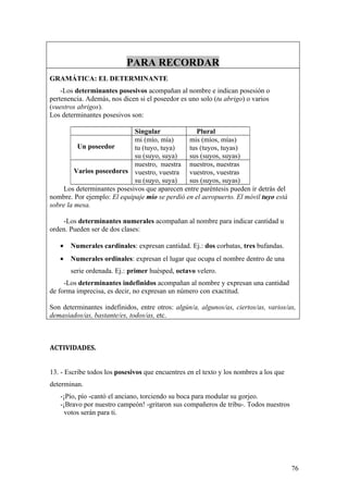 PARA RECORDAR
GRAMÁTICA: EL DETERMINANTE
    -Los determinantes posesivos acompañan al nombre e indican posesión o
pertenencia. Además, nos dicen si el poseedor es uno solo (tu abrigo) o varios
(vuestros abrigos).
Los determinantes posesivos son:

                             Singular              Plural
                             mi (mío, mía)      mis (míos, mías)
          Un poseedor        tu (tuyo, tuya)    tus (tuyos, tuyas)
                             su (suyo, suya)    sus (suyos, suyas)
                             nuestro, nuestra nuestros, nuestras
         Varios poseedores vuestro, vuestra vuestros, vuestras
                             su (suyo, suya)    sus (suyos, suyas)
    Los determinantes posesivos que aparecen entre paréntesis pueden ir detrás del
nombre. Por ejemplo: El equipaje mío se perdió en el aeropuerto. El móvil tuyo está
sobre la mesa.

    -Los determinantes numerales acompañan al nombre para indicar cantidad u
orden. Pueden ser de dos clases:

   •   Numerales cardinales: expresan cantidad. Ej.: dos corbatas, tres bufandas.
   •   Numerales ordinales: expresan el lugar que ocupa el nombre dentro de una
       serie ordenada. Ej.: primer huésped, octavo velero.
     -Los determinantes indefinidos acompañan al nombre y expresan una cantidad
de forma imprecisa, es decir, no expresan un número con exactitud.

Son determinantes indefinidos, entre otros: algún/a, algunos/as, ciertos/as, varios/as,
demasiados/as, bastante/es, todos/as, etc.



ACTIVIDADES.


13. - Escribe todos los posesivos que encuentres en el texto y los nombres a los que
determinan.
   -¡Pío, pío -cantó el anciano, torciendo su boca para modular su gorjeo.
   -¡Bravo por nuestro campeón! -gritaron sus compañeros de tribu-. Todos nuestros
     votos serán para ti.




                                                                                       76
 