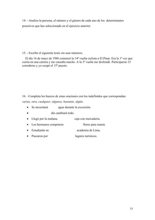 14. - Analiza la persona, el número y el género de cada uno de los determinantes
posesivos que has seleccionado en el ejercicio anterior.




15. - Escribe el siguiente texto sin usar números.
  El día 16 de mayo de 1988 comenzó la 14ª vuelta ciclista a El Pinar. Era la 1ª vez que
corría en una carrera y me cansaba mucho. A la 3ª vuelta me desfondé. Participaron 15
corredores y yo ocupé el 15º puesto.




16. –Completa los huecos de estas oraciones con los indefinidos que correspondan:
varias, otra, cualquier, algunos, bastante, algún.
   •   Se necesitará         agua durante la excursión.
   •                   día cambiará todo.
   •   Llegó por la mañana                  caja con mercadería.
   •   Los hermanos compraron                        flores para mamá.
   •   Estudiarán en                         academia de Lima.
   •   Pasearon por                         lugares turísticos.




                                                                                     77
 
