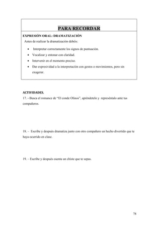 PARA RECORDAR
EXPRESIÓN ORAL: DRAMATIZACIÓN
 Antes de realizar la dramatización debéis:

   •    Interpretar correctamente los signos de puntuación.
   •   Vocalizar y entonar con claridad.
   •   Intervenir en el momento preciso.
   •   Dar expresividad a la interpretación con gestos o movimientos, pero sin
       exagerar.




ACTIVIDADES.
17. - Busca el romance de “El conde Olinos”, apréndetelo y represéntalo ante tus
compañeros.




18. – Escribe y después dramatiza junto con otro compañero un hecho divertido que te
haya ocurrido en clase.




19. – Escribe y después cuenta un chiste que te sepas.




                                                                                   78
 