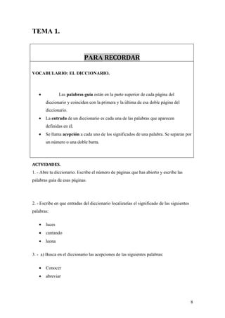 TEMA 1.


                             PARA RECORDAR

VOCABULARIO: EL DICCIONARIO.



   •           Las palabras guía están en la parte superior de cada página del
       diccionario y coinciden con la primera y la última de esa doble página del
       diccionario.
   •   La entrada de un diccionario es cada una de las palabras que aparecen
       definidas en él.
   •   Se llama acepción a cada uno de los significados de una palabra. Se separan por
       un número o una doble barra.



ACTVIDADES.
1. - Abre tu diccionario. Escribe el número de páginas que has abierto y escribe las
palabras guía de esas páginas.




2. - Escribe en que entradas del diccionario localizarías el significado de las siguientes
palabras:

   •   luces
   •   cantando
   •   leona

3. - a) Busca en el diccionario las acepciones de las siguientes palabras:

   •   Conocer
   •   abreviar




                                                                                             8
 