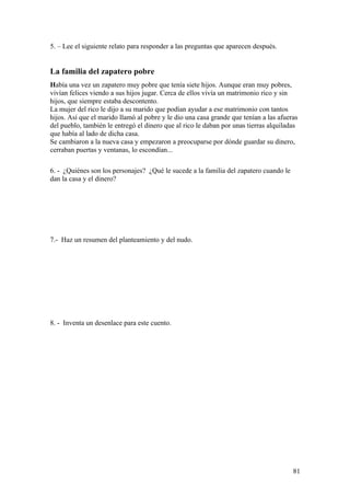 5. – Lee el siguiente relato para responder a las preguntas que aparecen después.


La familia del zapatero pobre
Había una vez un zapatero muy pobre que tenía siete hijos. Aunque eran muy pobres,
vivían felices viendo a sus hijos jugar. Cerca de ellos vivía un matrimonio rico y sin
hijos, que siempre estaba descontento.
La mujer del rico le dijo a su marido que podían ayudar a ese matrimonio con tantos
hijos. Así que el marido llamó al pobre y le dio una casa grande que tenían a las afueras
del pueblo, también le entregó el dinero que al rico le daban por unas tierras alquiladas
que había al lado de dicha casa.
Se cambiaron a la nueva casa y empezaron a preocuparse por dónde guardar su dinero,
cerraban puertas y ventanas, lo escondían...

6. - ¿Quiénes son los personajes? ¿Qué le sucede a la familia del zapatero cuando le
dan la casa y el dinero?




7.- Haz un resumen del planteamiento y del nudo.




8. - Inventa un desenlace para este cuento.




                                                                                       81
 