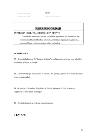 …………………                              sereno
   …………………                              …………………..




                           PARA RECORDAR
EXPRESIÓN ORAL: TRANSFORMAR UN CUENTO
         Transformar un cuento consiste en cambiar algunos de sus elementos. Así
       podemos modificar el final de la historia, introducir algún personaje nuevo,
       cambiar el lugar en el que se desarrollan los hechos…




ACTIVIDADES.

17. – Recordad el cuento de “Caperucita Roja” o cualquier otro y tomad nota sobre los
personajes, el lugar, el tiempo…




18. –Cambiad el lugar en el sucede la historia. Por ejemplo, en vez de vivir en el campo,
viven en una ciudad.




19. – Cambiad el desenlace de la historia. Podéis hacer que el lobo, la abuela y
Caperucita se conviertan en amigos.




20. – Contad el cuento al resto de los compañeros.




TEMA 9.




                                                                                      85
 