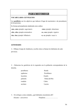 PARA RECORDAR
VOCABULARIO: GENTILICIOS

Los gentilicios son los adjetivos que indican el lugar de nacimiento o de procedencia
de las personas.
Se forman principalmente añadiendo estos sufijos:
-ano, -ana; ejemplo: segoviano/a                  -ense; ejemplo: almeriense
-eño, -eña; ejemplo:extremeño/a                   -es, -esa; ejemplo: vigués/a
-ino, -ina; ejemplo: bilbaíno/a                   -o, -a; ejemplo: vasco/ a




ACTIVIDADES

1. – Dibuja el mapa de Andalucía y escribe cómo se llaman los habitantes de cada
provincia.




2. – Relaciona los gentilicios de la izquierda con la población correspondiente de la
derecha.
                pozalbense                            Ronda
                egabrense                              Pozoblanco
                lucentino                             Guadix
                palmeño                                Palma del Río
                rondeño                               Cabra
                accitano                              Lucena




3. – Si te diriges a estas ciudades, ¿qué habitantes encontrarás allí?
   Alicante ---alicantinos                    Pamplona……………………



                                                                                   86
 