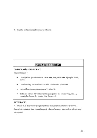 8. – Escribe un hecho anecdótico de tu infancia.




                            PARA RECORDAR
ORTOGRAFÍA: USO DE LA V
Se escriben con v:

   •   Los adjetivos que terminan en –avo, -evo, -ivo, -eve, -ave. Ejemplo: suave,
       nuevo.

   •   Los números y las estaciones del año: veintinueve, primavera.

   •   Las palabras que empiezan por adv-: advertir.

   •   Todas las formas del verbo ir en las que aparece ese sonido (voy, vas…),
       excepto las formas del pasado (iba, íbamos…).


ACTIVIDADES
9. – Busca en el diccionario el significado de las siguientes palabras y escríbelo.
Después inventa una frase con cada una de ellas: adversario, advenedizo, advertencia y
adversidad.




                                                                                      88
 