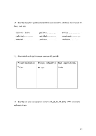10. – Escribe el adjetivo que le corresponde a cada sustantivo y trata de incluirlos en dos
frases cada uno.


  festividad-- festivo           gravedad……………                 braveza………………
  esclavitud…………...               actividad……………                negatividad…………...
  brevedad……………                   pasividad…………..               cautividad…………




11. – Completa la serie de formas de presente del verbo ir.


    Presente (indicativo)       Presente (subjuntivo)     Pret. Imperfecto(ind.)

    Yo voy                     Yo vaya                    Yo iba




12. – Escribe con letra los siguientes números: 19, 26, 39, 95, 209 y 1999. Enuncia la
regla que siguen.




                                                                                         89
 
