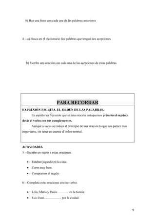 b) Haz una frase con cada una de las palabras anteriores




4. - a) Busca en el diccionario dos palabras que tengan dos acepciones.




   b) Escribe una oración con cada una de las acepciones de estas palabras.




                               PARA RECORDAR
EXPRESIÓN ESCRITA. EL ORDEN DE LAS PALABRAS.
       En español es frecuente que en una oración coloquemos primero el sujeto y
detás el verbo con sus complementos.
       Aunque a veces se coloca al principio de una oración lo que nos parece más
importante, sin tener en cuenta el orden normal.



ACTIVIDADES.
5. - Escribe un sujeto a estas oraciones:

   •   Estaban jugando en la clase.
   •   Corre muy bien.
   •   Compramos el regalo.

6. - Completa estas oraciones con un verbo:

   •   Lola, María y Paula............... en la tienda.
   •   Luis Juan...................... por la ciudad.


                                                                                    9
 