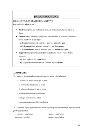 PARA RECORDAR
GRAMÁTICA: LOS GRADOS DEL ADJETIVO
Los grados del adjetivo son:

   •    Positivo: expresa una cualidad tal cual, sin intensificarla. Ej.: El melón es
        dulce.
   •    Comparativo: relaciona comparando las cualidades de personas, animales o
        cosas. Puede ser de tres tipos:
          a) de superioridad: más adjetivo que. Ej.: más dulce que.
          b) de igualdad: tan adjetivo como. Ej.: tan dulce como.
          c) de inferioridad: menos adjetivo que. Ej.: menos dulce que.
   •    Superlativo: expresa la cualidad en su grado más alto. Se forma de dos
        maneras:
          a) muy adjetivo. Ej.: muy dulce.
          b) Adjetivo con la terminación –ísimo/a. Ej.: dulcísimo




ACTIVIDADES.
13.- Indica el tipo de grado comparativo que presentan estos adjetivos

       - La ciruela es menos dulce que la pera

       - El perro es tan dócil como la oveja

       - El león es más agresivo que el perro

       - Juana es tan alta como su hermano

       - Santiago corre más que Julián

       - La manzana es menos dulce que la uva

14. – Describe al protagonista de una película que te guste empleando los adjetivos en el
grado que se indica:
   -valiente—superlativo                         -guapo—superlativo
 -generoso—positivo                              -astuto—superlativo



                                                                                        90
 