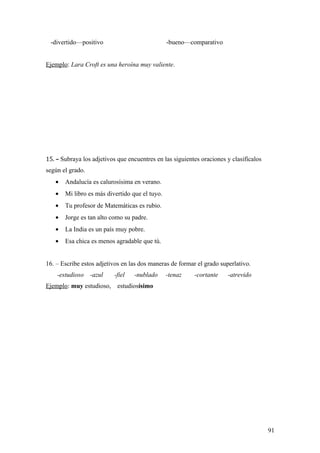 -divertido—positivo                            -bueno—comparativo


Ejemplo: Lara Croft es una heroína muy valiente.




15. – Subraya los adjetivos que encuentres en las siguientes oraciones y clasifícalos
según el grado.
   •   Andalucía es calurosísima en verano.
   •   Mi libro es más divertido que el tuyo.
   •   Tu profesor de Matemáticas es rubio.
   •   Jorge es tan alto como su padre.
   •   La India es un país muy pobre.
   •   Esa chica es menos agradable que tú.


16. – Escribe estos adjetivos en las dos maneras de formar el grado superlativo.
    -estudioso    -azul   -fiel   -nublado      -tenaz    -cortante    -atrevido
Ejemplo: muy estudioso,     estudiosísimo




                                                                                        91
 