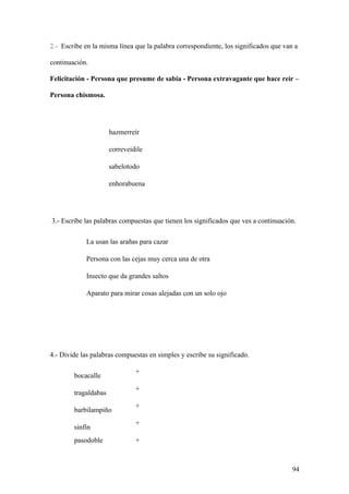 2.- Escribe en la misma línea que la palabra correspondiente, los significados que van a

continuación.

Felicitación - Persona que presume de sabia - Persona extravagante que hace reír –

Persona chismosa.




                      hazmerreír

                      correveidile

                      sabelotodo

                      enhorabuena




3.- Escribe las palabras compuestas que tienen los significados que ves a continuación.

            La usan las arañas para cazar

            Persona con las cejas muy cerca una de otra

            Insecto que da grandes saltos

            Aparato para mirar cosas alejadas con un solo ojo




4.- Divide las palabras compuestas en simples y escribe su significado.

                               +
        bocacalle
                               +
        tragaldabas
                               +
        barbilampiño
                               +
        sinfín
        pasodoble              +



                                                                                      94
 