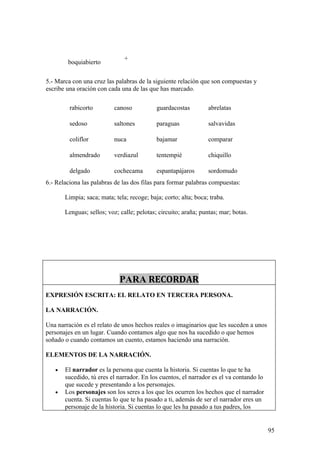 +
        boquiabierto

5.- Marca con una cruz las palabras de la siguiente relación que son compuestas y
escribe una oración con cada una de las que has marcado.

         rabicorto         canoso           guardacostas         abrelatas

         sedoso            saltones         paraguas             salvavidas

         coliflor          nuca             bajamar              comparar

         almendrado        verdiazul        tentempié            chiquillo

         delgado           cochecama        espantapájaros       sordomudo
6.- Relaciona las palabras de las dos filas para formar palabras compuestas:

       Limpia; saca; mata; tela; recoge; baja; corto; alta; boca; traba.

       Lenguas; sellos; voz; calle; pelotas; circuito; araña; puntas; mar; botas.




                             PARA RECORDAR
EXPRESIÓN ESCRITA: EL RELATO EN TERCERA PERSONA.

LA NARRACIÓN.

Una narración es el relato de unos hechos reales o imaginarios que les suceden a unos
personajes en un lugar. Cuando contamos algo que nos ha sucedido o que hemos
soñado o cuando contamos un cuento, estamos haciendo una narración.

ELEMENTOS DE LA NARRACIÓN.

   •   El narrador es la persona que cuenta la historia. Si cuentas lo que te ha
       sucedido, tú eres el narrador. En los cuentos, el narrador es el va contando lo
       que sucede y presentando a los personajes.
   •   Los personajes son los seres a los que les ocurren los hechos que el narrador
       cuenta. Si cuentas lo que te ha pasado a ti, además de ser el narrador eres un
       personaje de la historia. Si cuentas lo que les ha pasado a tus padres, los


                                                                                         95
 