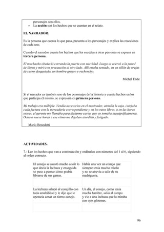 personajes son ellos.
   •   La acción son los hechos que se cuentan en el relato.

EL NARRADOR.

Es la persona que cuenta lo que pasa, presenta a los personajes y explica las reacciones
de cada uno.

Cuando el narrador cuenta los hechos que les suceden a otras personas se expresa en
tercera persona.

El muchacho obedeció cerrando la puerta con suavidad. Luego se acercó a la pared
de libros y miró con precaución al otro lado. Allí estaba sentado, en un sillón de orejas
de cuero desgastado, un hombre grueso y rechoncho.

                                                                             Michel Ende



Si el narrador es también uno de los personajes de la historia y cuenta hechos en los
que participa él mismo, se expresará en primera persona.

Mi trabajo era múltiple. Vendía accesorios en el mostrador, atendía la caja, cotejaba
cada factura con la mercadería correspondiente y en los ratos libres, o en las horas
extras, el gerente me llamaba para dictarme cartas que yo tomaba taquigráficamente,
Ocho o nueve horas a ese ritmo me dejaban aturdido y fatigado.

   Mario Benedetti




ACTIVIDADES.

7.- Lee los hechos que van a continuación y ordénalos con números del 1 al 6, siguiendo
el orden correcto.

       El conejo se asustó mucho al oír lo   Había una vez un conejo que
       que decía la lechuza y enseguida      siempre tenía mucho miedo
       se puso a pensar cómo podría          y no se atrevía a salir de su
       librarse de sus garras.               madriguera.



       La lechuza saludó al conejillo con    Un día, el conejo, como tenía
       toda amabilidad y le dijo que le      mucha hambre, salió al campo
       apetecía cenar un tierno conejo.      y vio a una lechuza que lo miraba
                                             con ojos glotones.




                                                                                        96
 