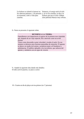 La lechuza se relamió al pensar en     Entonces, el conejo miró al cielo
       las sabrosas palomas y, sin pensarlo   y, al ver las estrellas, le dijo a la
       un momento, echó a volar para          lechuza que por el cielo volaban
       cazarlas.                              siete palomas blancas muy rollizas.




8.- Narra en presente el siguiente relato.

                              RETORNO A LA TIERRA
        Esperábamos con impaciencia el regreso de la primera nave tripulada
        que, después de un viaje espacial, iba a aterrizar como un avión
        normal.
        Vimos como descendía a gran velocidad y tocaba el suelo. En ese
        instante se abrieron unos enormes paracaídas de retención. El aparato
        se detuvo en medio de la pista y acudieron junto a él bomberos y
        ambulancias. El público aplaudió a los tres pilotos, que salieron del
        aparato y saludaron con un signo de victoria.




9.- Amplía la siguiente idea dando más detalles:
El niño cerró la puerta y se puso a correr.




10.- Cuenta un día de playa con tus primos (en 1ª persona).




                                                                                      97
 