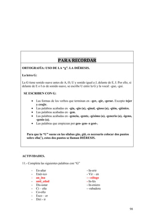 PARA RECORDAR
ORTOGRAFÍA: USO DE LA “g”. LA DIÉRESIS.

La letra G:

La G tiene sonido suave antes de A, O, U y sonido igual a J, delante de E, I. Por ello, si
delante de E o I es de sonido suave, se escribe U entre la G y la vocal: -gue, -gui.

 SE ESCRIBEN CON G:

       •   Las formas de los verbos que terminan en –ger, -gir, -gerar. Excepto tejer
           y crujir.
       •   Las palabras acabadas en -gia, -gio (a), -ginal, -gioso (a), -gión, -giénico.
       •   Las palabras acabadas en –gen.
       •   Las palabras acabadas en –gencia, -gente, -gésimo (a), -generio (a), -ígeno,
           -genio (a).
       •   Las palabras que empiezan por geo- gen- o gest-.


   Para que la “U” suene en las sílabas güe, güi, es necesario colocar dos puntos
   sobre ella(¨), estos dos puntos se llaman DIÉRESIS.




ACTIVIDADES.

11.- Completa las siguientes palabras con “G”

       -   En-añar                                   - In-erir
       -   Enér-ico                                  - Vir – en
       -   an_ina                                    - - eólogo
       -   anti_edad                                 - In-lés
       -   Dis-ustar                                 - In-eniero
       -   Ci – eña                                  - -rabadora
       -   Co-ollo
       -   Esco – er
       -   Diri - ir


                                                                                        98
 