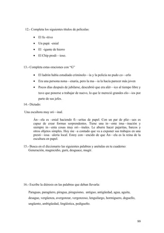 12.- Completa los siguientes títulos de películas:

       •   El fu -itivo
       •   Un papá -enial
       •   El -igante de hierro
       •   El Chip prodi—ioso.


13.- Completa estas oraciones con “G”

       •   El ladrón había estudiado criminolo—ía y la policía no pudo co—erlo
       •   Era una persona nona—enaria, pero la ma—ia la hacía parecer más joven
       •   Pocos días después de jubilarse, descubrió que era alér—ico al tiempo libre y
           tuvo que ponerse a trabajar de nuevo, lo que le mereció grandes elo—ios por
           parte de sus jefes.
14.- Dictado:

Una escultora muy ori—inal.

       Án—ela es –enial haciendo fi—uritas de papel. Con un par de plie—ues es
       capaz de crear formas sorprendentes. Tiene una in—ente ima—inación y
       siempre in—enta cosas muy ori—inales. Le aburre hacer pajaritas, barcos y
       otros objetos simples. Hoy me –a contado que va a exponer sus trabajos en una
       presti—iosa –alería local. Estoy con—encido de que Án—ela es la reina de la
       escultura en papel.

15.- Busca en el diccionario las siguientes palabras y anótalas en tu cuaderno:
    Generación, magnicidio, gurú, desguace, mugir.




16.- Escribe la diéresis en las palabras que deban llevarla:

   Paraguas, paragüero, piragua, piraguismo, antiguo, antigüedad, agua, aguita,
   desague, vergüenza, avergonzar, vergonzoso, lenguilargo, hormiguero, deguello,
   ungüento, ambigüedad, lingüística, pedigueño.




                                                                                     99
 