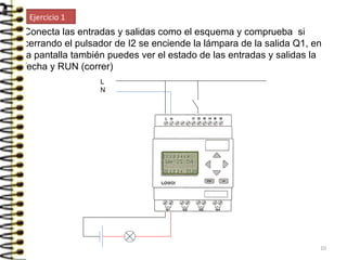 Conecta las entradas y salidas como el esquema y comprueba si
cerrando el pulsador de I2 se enciende la lámpara de la salida Q1, en
la pantalla también puedes ver el estado de las entradas y salidas la
fecha y RUN (correr)
L
N
Ejercicio 1
10
 