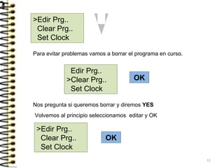 >Edir Prg..
Clear Prg..
Set Clock
OK
OK
Nos pregunta si queremos borrar y diremos YES
Edir Prg..
>Clear Prg..
Set Clock
Para evitar problemas vamos a borrar el programa en curso.
Volvemos al principio seleccionamos editar y OK
>Edir Prg..
Clear Prg..
Set Clock
12
 