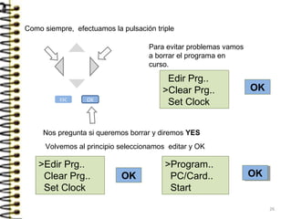 Como siempre, efectuamos la pulsación triple
OK
OK
Nos pregunta si queremos borrar y diremos YES
Edir Prg..
>Clear Prg..
Set Clock
Para evitar problemas vamos
a borrar el programa en
curso.
Volvemos al principio seleccionamos editar y OK
>Edir Prg..
Clear Prg..
Set Clock
>Program..
PC/Card..
Start
OKOK
ESC OK
26
 