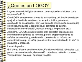 ¿Qué es un LOGO?
Logo es un módulo lógico universal , que se puede considerar como
un pequeño PLC.
Con LOGO se resuelven tareas de instalación y del ámbito doméstico
(p.ej. alumbrado de escaleras, luz exterior, toldos, persianas,
alumbrado de escaparates, etc.), así como la construcción de armarios
eléctricos, máquinas y aparatos (p.ej. controles de puertas,
instalaciones de ventilación, bombas de agua no potable, etc.).
Asimismo, LOGO! se puede utilizar para controles especiales en
invernaderos o jardines de invierno, para el preprocesamiento de
señales en controles y, mediante la conexión de un módulo de
comunicaciones (p. ej., ASi), para el control descentralizado ”in situ” de
máquinas y procesos.
Lleva integrados:
El Control, Fuente de alimentación, Funciones básicas habituales p.ej.
para conexión retardada, desconexión retardada, relés de corriente,
Temporizador, Marcas , Entradas y salidas
3
 